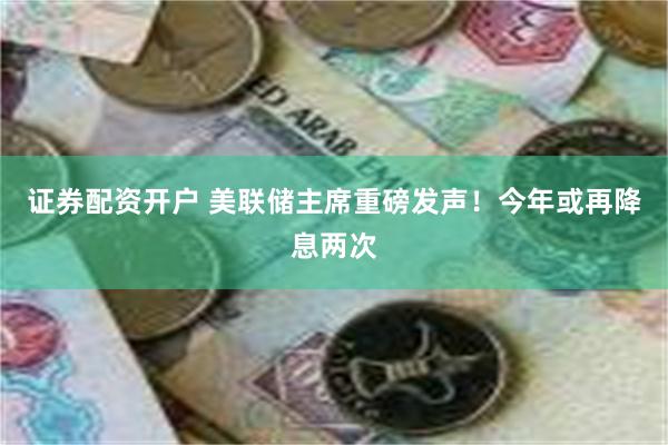 证券配资开户 美联储主席重磅发声！今年或再降息两次