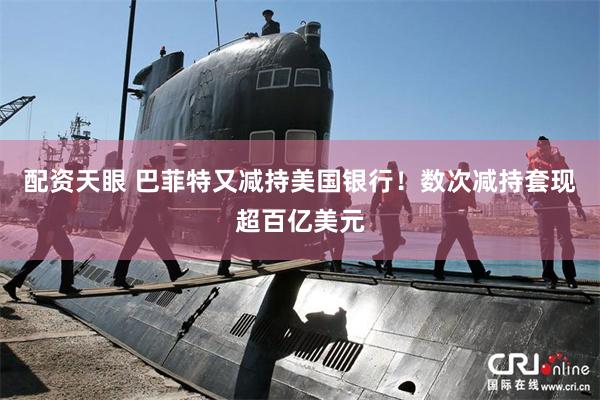 配资天眼 巴菲特又减持美国银行！数次减持套现超百亿美元