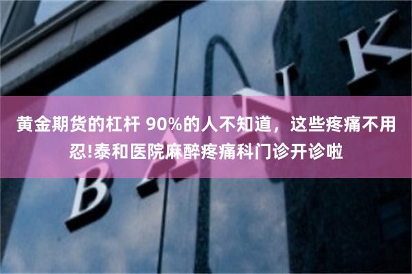 黄金期货的杠杆 90%的人不知道，这些疼痛不用忍!泰和医院麻醉疼痛科门诊开诊啦