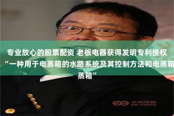专业放心的股票配资 老板电器获得发明专利授权：“一种用于电蒸箱的水路系统及其控制方法和电蒸箱”