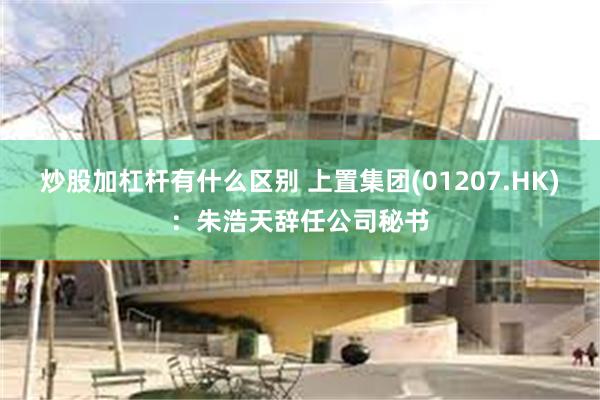 炒股加杠杆有什么区别 上置集团(01207.HK)：朱浩天辞任公司秘书