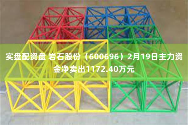 实盘配资盘 岩石股份（600696）2月19日主力资金净卖出1172.40万元