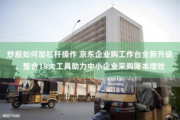 炒股如何加杠杆操作 京东企业购工作台全新升级，整合18大工具助力中小企业采购降本增效