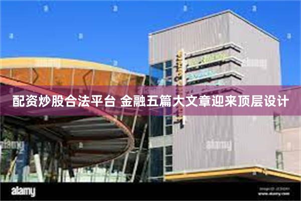配资炒股合法平台 金融五篇大文章迎来顶层设计