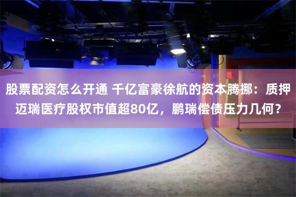 股票配资怎么开通 千亿富豪徐航的资本腾挪：质押迈瑞医疗股权市值超80亿，鹏瑞偿债压力几何？