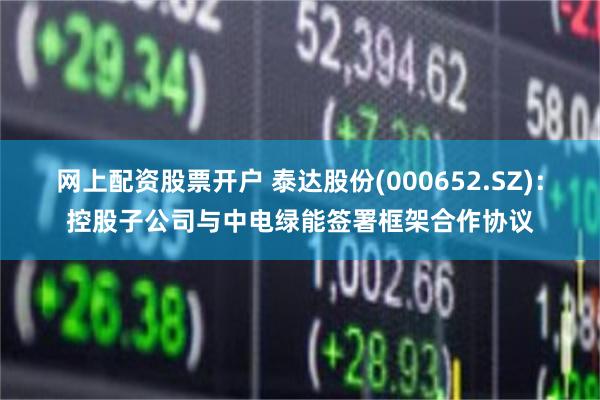 网上配资股票开户 泰达股份(000652.SZ)：控股子公司与中电绿能签署框架合作协议