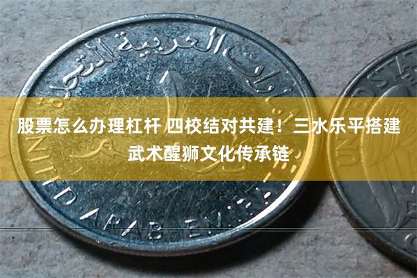 股票怎么办理杠杆 四校结对共建！三水乐平搭建武术醒狮文化传承链