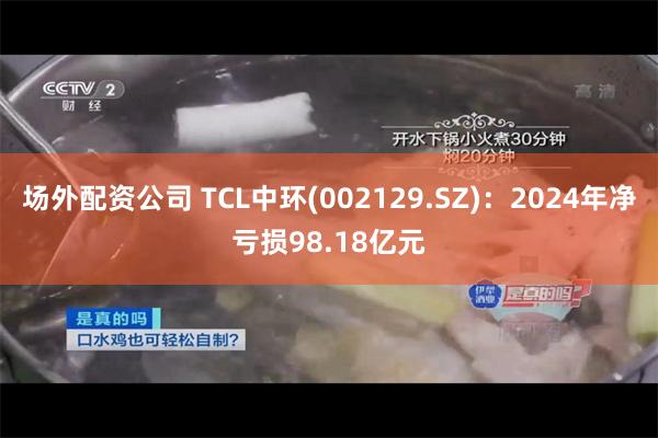 场外配资公司 TCL中环(002129.SZ)：2024年净亏损98.18亿元