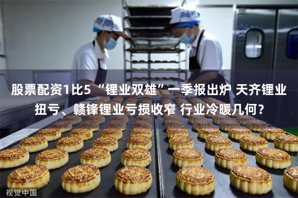 股票配资1比5 “锂业双雄”一季报出炉 天齐锂业扭亏、赣锋锂业亏损收窄 行业冷暖几何？