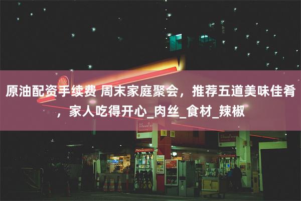原油配资手续费 周末家庭聚会，推荐五道美味佳肴，家人吃得开心_肉丝_食材_辣椒