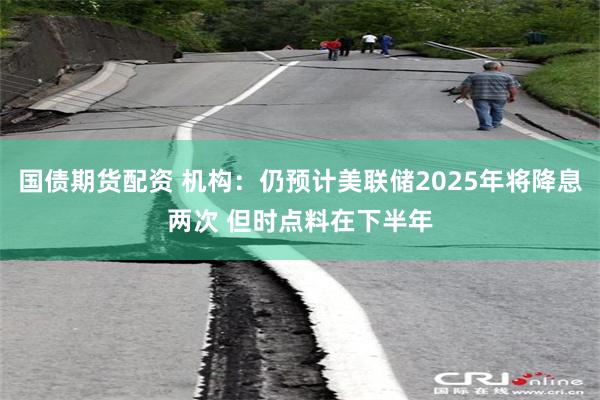 国债期货配资 机构：仍预计美联储2025年将降息两次 但时点料在下半年