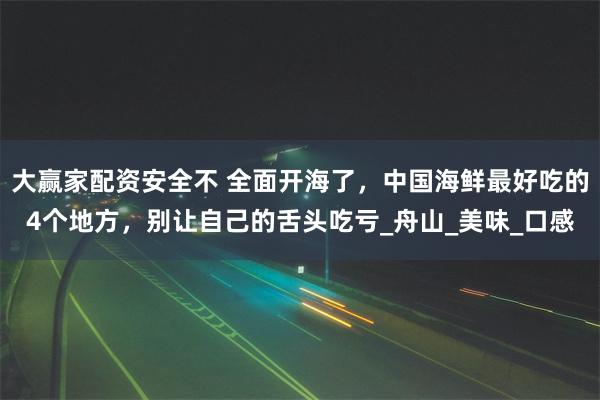 大赢家配资安全不 全面开海了，中国海鲜最好吃的4个地方，别让自己的舌头吃亏_舟山_美味_口感