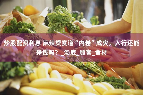 炒股配资利息 麻辣烫赛道“内卷”成灾，入行还能挣钱吗？_汤底_顾客_食材