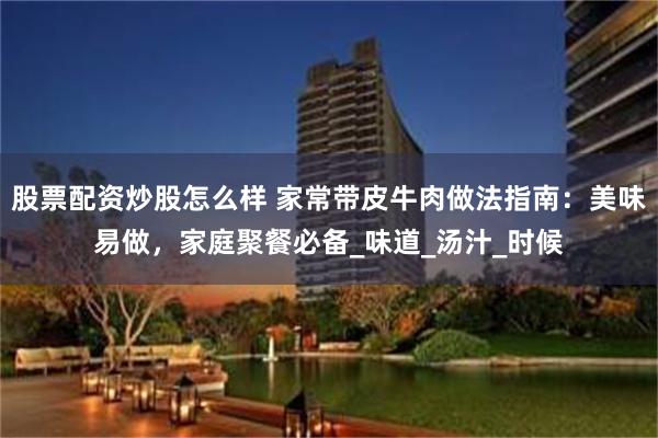 股票配资炒股怎么样 家常带皮牛肉做法指南：美味易做，家庭聚餐必备_味道_汤汁_时候