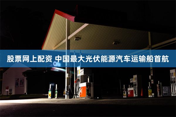 股票网上配资 中国最大光伏能源汽车运输船首航