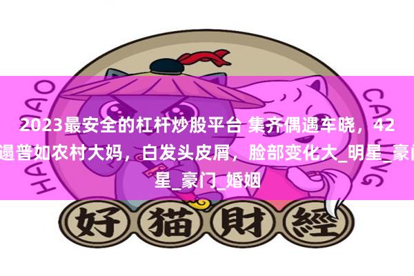 2023最安全的杠杆炒股平台 集齐偶遇车晓，42岁竟邋遢普如农村大妈，白发头皮屑，脸部变化大_明星_豪门_婚姻