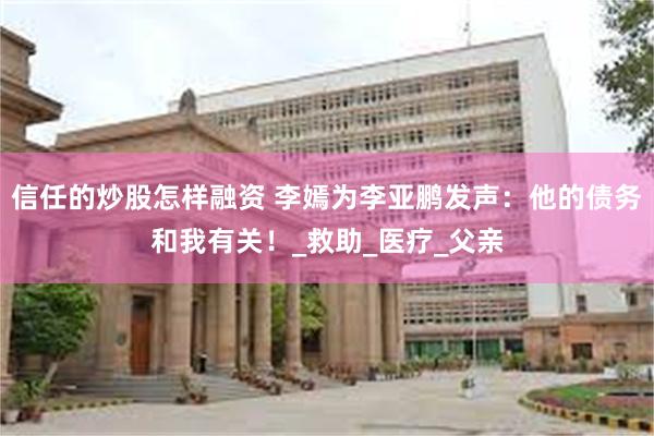 信任的炒股怎样融资 李嫣为李亚鹏发声：他的债务和我有关！_救助_医疗_父亲