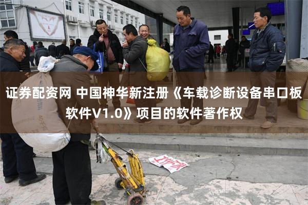 证券配资网 中国神华新注册《车载诊断设备串口板软件V1.0》项目的软件著作权