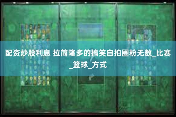 配资炒股利息 拉简隆多的搞笑自拍圈粉无数_比赛_篮球_方式