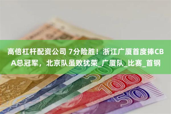 高倍杠杆配资公司 7分险胜！浙江广厦首度捧CBA总冠军，北京队虽败犹荣_广厦队_比赛_首钢