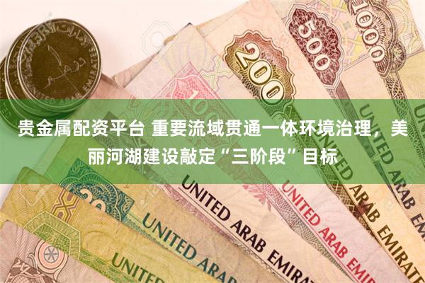 贵金属配资平台 重要流域贯通一体环境治理，美丽河湖建设敲定“三阶段”目标