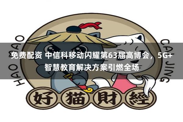 免费配资 中信科移动闪耀第63届高博会，5G+智慧教育解决方案引燃全场