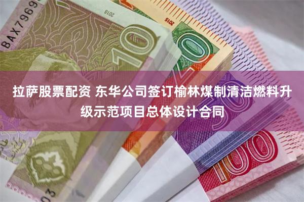 拉萨股票配资 东华公司签订榆林煤制清洁燃料升级示范项目总体设计合同