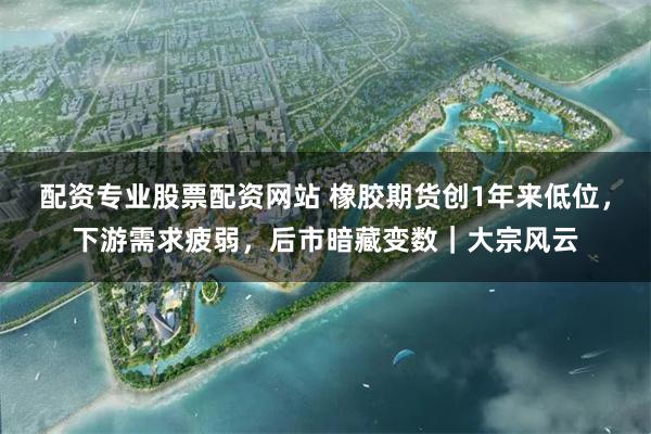 配资专业股票配资网站 橡胶期货创1年来低位，下游需求疲弱，后市暗藏变数｜大宗风云