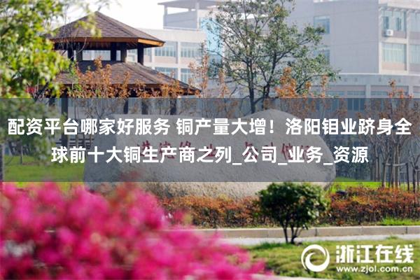 配资平台哪家好服务 铜产量大增！洛阳钼业跻身全球前十大铜生产商之列_公司_业务_资源
