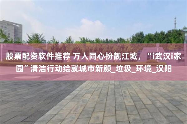 股票配资软件推荐 万人同心扮靓江城，“i武汉i家园”清洁行动绘就城市新颜_垃圾_环境_汉阳