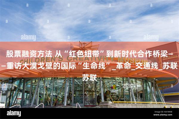 股票融资方法 从“红色纽带”到新时代合作桥梁——重访大漠戈壁的国际“生命线”_革命_交通线_苏联
