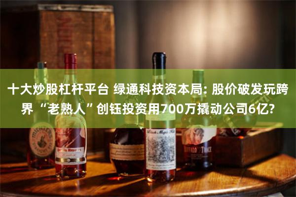 十大炒股杠杆平台 绿通科技资本局: 股价破发玩跨界 “老熟人”创钰投资用700万撬动公司6亿?