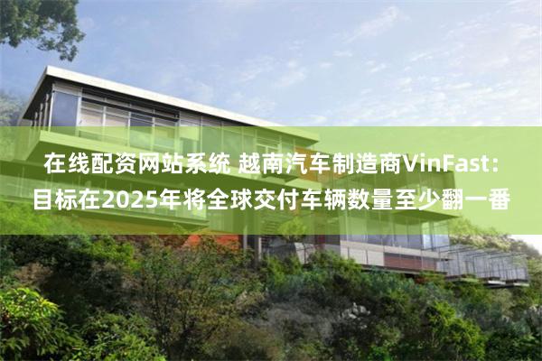 在线配资网站系统 越南汽车制造商VinFast：目标在2025年将全球交付车辆数量至少翻一番