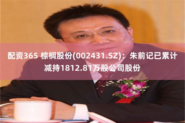 配资365 棕榈股份(002431.SZ)：朱前记已累计减持1812.81万股公司股份
