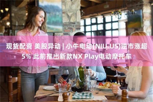 现货配资 美股异动 | 小牛电动(NIU.US)逆市涨超5% 此前推出新款NX Play电动摩托车