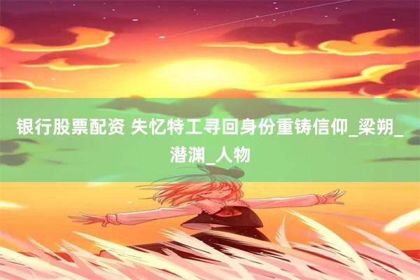 银行股票配资 失忆特工寻回身份重铸信仰_梁朔_潜渊_人物