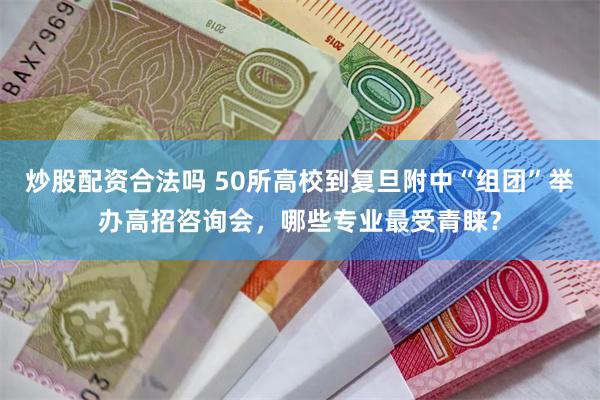 炒股配资合法吗 50所高校到复旦附中“组团”举办高招咨询会，哪些专业最受青睐？