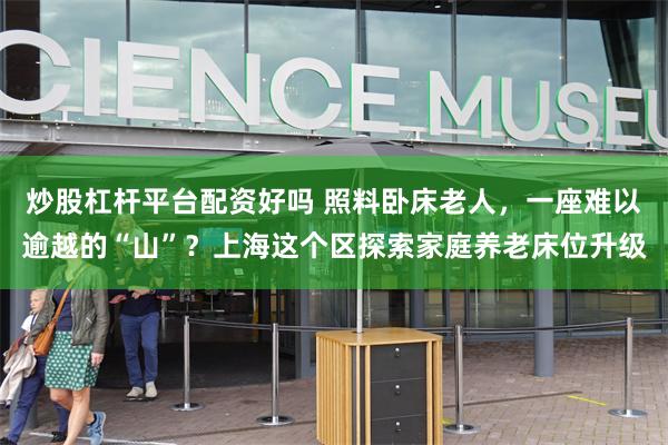 炒股杠杆平台配资好吗 照料卧床老人，一座难以逾越的“山”？上海这个区探索家庭养老床位升级