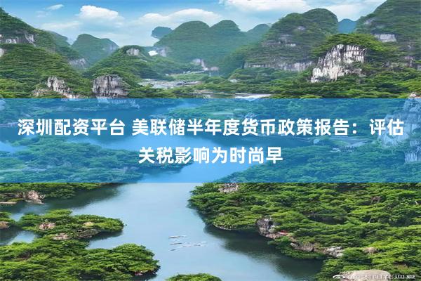 深圳配资平台 美联储半年度货币政策报告：评估关税影响为时尚早