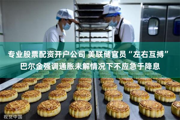 专业股票配资开户公司 美联储官员“左右互搏” 巴尔金强调通胀未解情况下不应急于降息