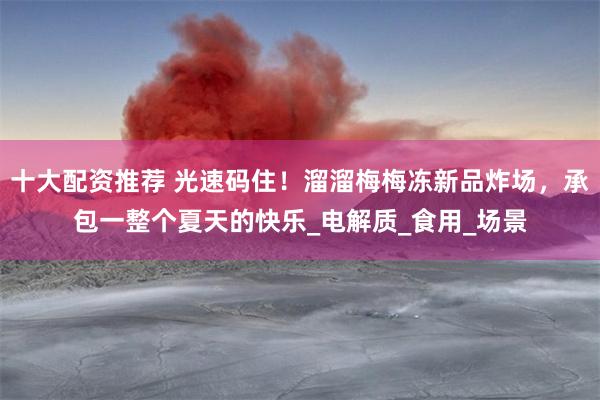 十大配资推荐 光速码住！溜溜梅梅冻新品炸场，承包一整个夏天的快乐_电解质_食用_场景