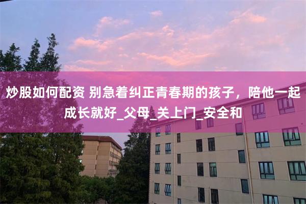 炒股如何配资 别急着纠正青春期的孩子，陪他一起成长就好_父母_关上门_安全和