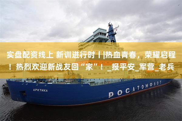 实盘配资线上 新训进行时丨|热血青春，荣耀启程！热烈欢迎新战友回“家”！_报平安_军营_老兵