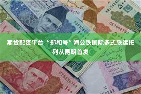 期货配资平台 “郑和号”海公铁国际多式联运班列从昆明首发