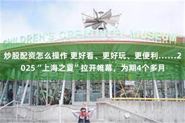 炒股配资怎么操作 更好看、更好玩、更便利……2025“上海之夏”拉开帷幕，为期4个多月