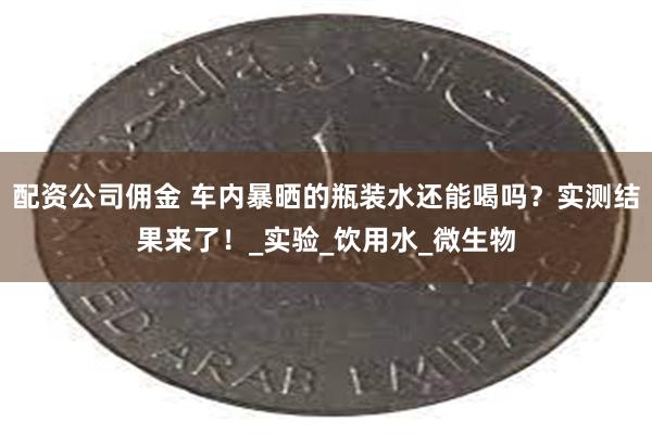配资公司佣金 车内暴晒的瓶装水还能喝吗？实测结果来了！_实验_饮用水_微生物