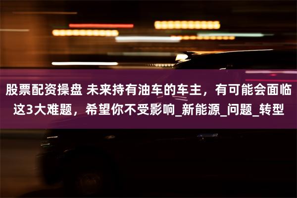 股票配资操盘 未来持有油车的车主，有可能会面临这3大难题，希望你不受影响_新能源_问题_转型