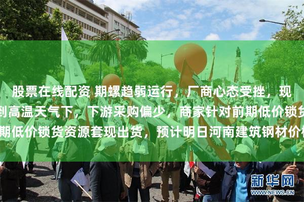 股票在线配资 期螺趋弱运行，厂商心态受挫，现货价格弱势下跌。考虑到高温天气下，下游采购偏少，商家针对前期低价锁货资源套现出货，预计明日河南建筑钢材价格或将趋弱调整。