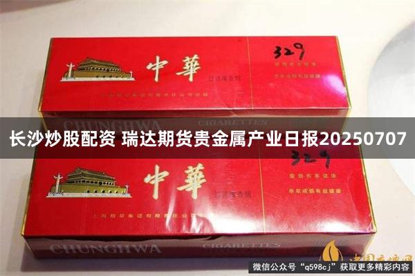 长沙炒股配资 瑞达期货贵金属产业日报20250707