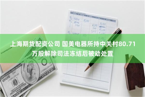 上海期货配资公司 国美电器所持中关村80.71万股解除司法冻结后被动处置